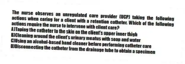 The nurse observes an unregulated care provider (UCP) taking the following actions when caring for a client with a retention catheter. Which of the following actions require the nurse to intervene with client care?
A)Taping the catheter to the skin on the client's upper inner thigh
B)Cleaning around the client's urinary meatus with soap and water
C)Using an alcohol-based hand cleaner before performing catheter care
D)Disconnecting the catheter from the drainage tube to obtain a specimen