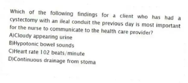 Which of the following findings for a client who has had a cystectomy with an ileal conduit the previous day is most important for the nurse to communicate to the health care provider?
A)Cloudy appearing urine
B)Hypotonic bowel sounds
C)Heart rate 102 beats/minute
D)Continuous drainage from stoma
