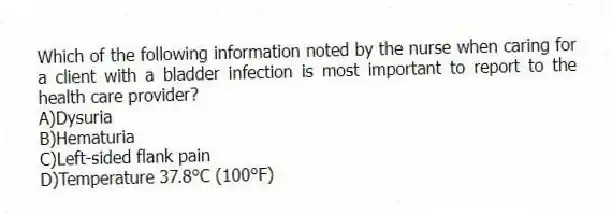 Which of the following information noted by the nurse when caring for a client with a bladder infection is most important to report to the health care provider?
A)Dysuria
B)Hematuria
C)Left-sided flank pain
D)Temperature 37.8°C (100°F)