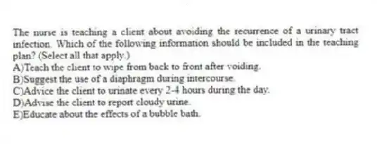 The nurse is teaching a client about avoiding the recurrence of a urinary tract infection. Which of the following information should be included in the teaching plan? (Select all that apply.)
A)Teach the client to wipe from back to front after voiding.
B)Suggest the use of a diaphragm during intercourse.
C)Advice the client to urinate every 2-4 hours during the day.
D)Advise the client to report cloudy urine.
E)Educate about the effects of a bubble bath.