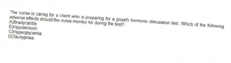 The nurse is caring for a client who is preparing for a growth hormone stimulation test. Which of the following adverse effects should the nurse monitor for during the test?
A)Bradycardia
B)Hypotension
C)Hyperglycemia
D)Tachypnea