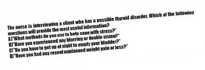 The nurse is interviewing a client who has a possible thyroid disorder. Which of the following questions will provide the most useful information?
A)"What methods do you use to help cope with stress?"
B)"Have you experienced any blurring or double vision?"
C)"Do you have to get up at night to empty your bladder?"
D)"Have you had any recent unplanned weight gain or loss?"