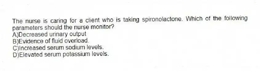 The nurse is caring for a client who is taking spironolactone. Which of the following parameters should the nurse monitor?
A)Decreased urinary output
B)Evidence of fluid overload.
C)Increased serum sodium levels.
D)Elevated serum potassium levels.
