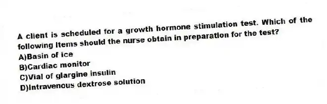 A client is scheduled for a growth hormone stimulation test. Which of the following items should the nurse obtain in preparation for the test?
A)Basin of ice
B)Cardiac monitor
C)Vial of glargine insulin
D)Intravenous dextrose solution