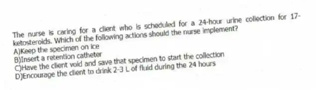 The nurse is caring for a client who is scheduled for a 24-hour urine collection for 17-ketosteroids. Which of the following actions should the nurse implement?
A)Keep the specimen on ice
B)Insert a retention catheter
C)Have the client void and save that specimen to start the collection
D)Encourage the client to drink 2-3 L of fluid during the 24 hours