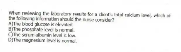 When reviewing the laboratory results for a client's total calcium level, which of the following information should the nurse consider?
A)The blood glucose is elevated.
B)The phosphate level is normal.
C)The serum albumin level is low.
D)The magnesium level is normal.