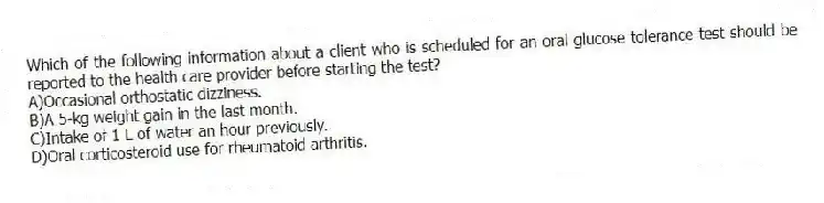 Which of the following information about a client who is scheduled for an oral glucose tolerance test should be reported to the health care provider before starting the test?
A)Occasional orthostatic dizziness.
B)A 5-kg weight gain in the last month.
C)Intake of 1 L of water an hour previously.
D)Oral corticosteroid use for rheumatoid arthritis.