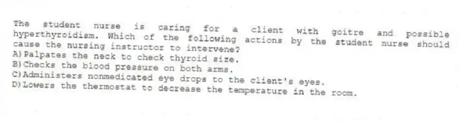 The student nurse is caring for a client with goitre and possible hyperthyroidism. Which of the following actions by the student nurse should cause the nursing instructor to intervene?
A)Palpates the neck to check thyroid size.
B)Checks the blood pressure on both arms.
C)Administers nonmedicated eye drops to the client's eyes.
D)Lowers the thermostat to decrease the temperature in the room.