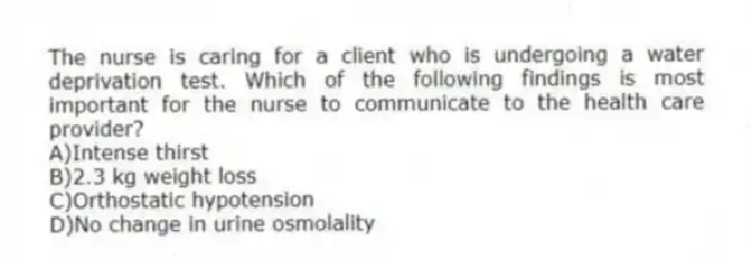 The nurse is caring for a client who is undergoing a water deprivation test. Which of the following findings is most important for the nurse to communicate to the health care provider?
A)Intense thirst
B)2.3 kg weight loss
C)Orthostatic hypotension
D)No change in urine osmolality