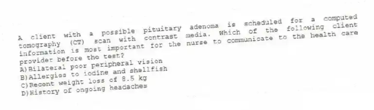 A client with a possible pituitary adenoma is scheduled for a computed tomography (CT) scan with contrast media. Which of the following client information is most important for the nurse to communicate to the health care provider before the test?
A)Bilateral poor peripheral vision
B)Allergies to iodine and shellfish
C)Recent weight loss of 8.5 kg
D)History of ongoing headaches