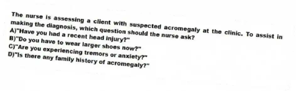 The nurse is assessing a client with suspected acromegaly at the clinic. To assist in making the diagnosis, which question should the nurse ask?
A)"Have you had a recent head injury?"
B)"Do you have to wear larger shoes now?"
C)"Are you experiencing tremors or anxiety?"
D)"Is there any family history of acromegaly?"