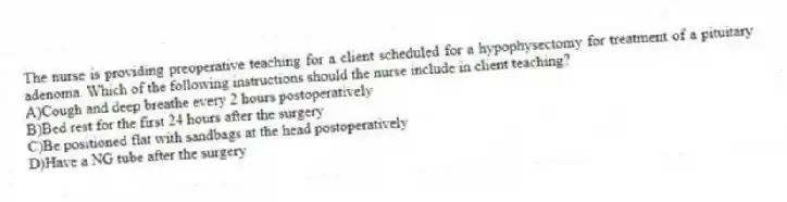The nurse is providing preoperative teaching for a client scheduled for a hypophysectomy for treatment of a pituitary adenoma. Which of the following instructions should the nurse include in client teaching?
A)Cough and deep breathe every 2 hours postoperatively
B)Bed rest for the first 24 hours after the surgery
C)Be positioned flat with sandbags at the head postoperatively
D)Have a NG tube after the surgery