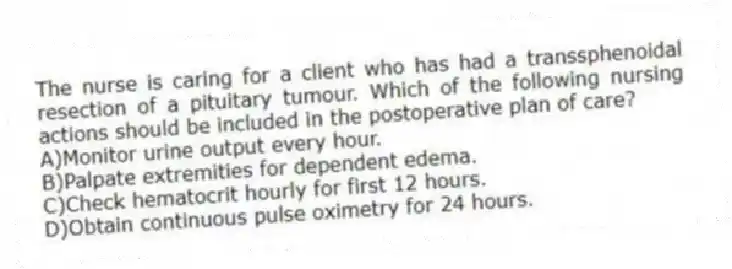 The nurse is caring for a client who has had a transsphenoidal resection of a pituitary tumour. Which of the following nursing actions should be included in the postoperative plan of care?
A)Monitor urine output every hour.
B)Palpate extremities for dependent edema.
C)Check hematocrit hourly for first 12 hours.
D)Obtain continuous pulse oximetry for 24 hours.