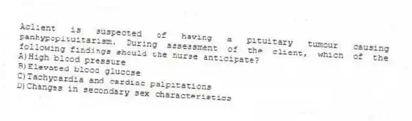 Aclient is suspected of having a pituitary tumour causing panhypopituitarism. During assessment of the client, which of the following findings should the nurse anticipate?
A)High blood pressure
B)Elevated blood glucose
C)Tachycardia and cardiac palpitations
D)Changes in secondary sex characteristics