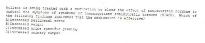 Aclient is being treated with a medication to block the effect of antidiuretic hormone to control the symptoms of syndrome of inappropriate antidiuretic hormone (SIADH). Which of the following findings indicates that the medication is effective?
A)Decreased peripheral edema
B)Increased weight
C)Increased urine specific gravity
D)Increased urinary output