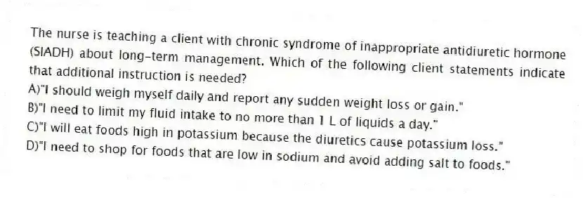 The nurse is teaching a client with chronic syndrome of inappropriate antidiuretic hormone (SIADH) about long-term management. Which of the following client statements indicate that additional instruction is needed?
A)"I should weigh myself daily and report any sudden weight loss or gain."
B)"I need to limit my fluid intake to no more than 1 L of liquids a day."
C)"I will eat foods high in potassium because the diuretics cause potassium loss."
D)"I need to shop for foods that are low in sodium and avoid adding salt to foods."