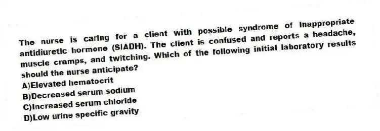 The nurse is caring for a client with possible syndrome of inappropriate antidiuretic hormone (SIADH). The client is confused and reports a headache, muscle cramps, and twitching. Which of the following initial laboratory results should the nurse anticipate?
A)Elevated hematocrit
B)Decreased serum sodium
C)Increased serum chloride
D)Low urine specific gravity
