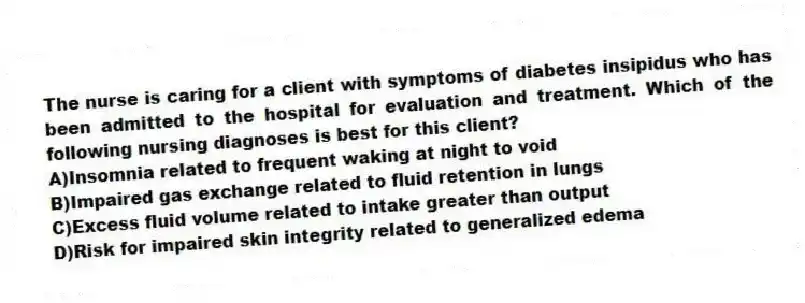 The nurse is caring for a client with symptoms of diabetes insipidus who has been admitted to the hospital for evaluation and treatment. Which of the following nursing diagnoses is best for this client?
A)Insomnia related to frequent waking at night to void
B)Impaired gas exchange related to fluid retention in lungs
C)Excess fluid volume related to intake greater than output
D)Risk for impaired skin integrity related to generalized edema