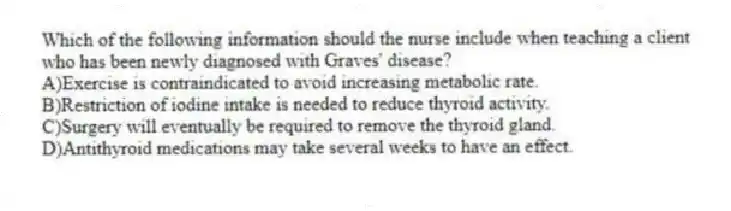 Which of the following information should the nurse include when teaching a client who has been newly diagnosed with Graves' disease?
A)Exercise is contraindicated to avoid increasing metabolic rate.
B)Restriction of iodine intake is needed to reduce thyroid activity.
C)Surgery will eventually be required to remove the thyroid gland.
D)Antithyroid medications may take several weeks to have an effect.