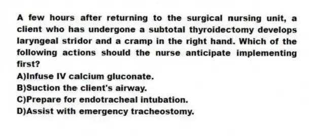 A few hours after returning to the surgical nursing unit, a client who has undergone a subtotal thyroidectomy develops laryngeal stridor and a cramp in the right hand. Which of the following actions should the nurse anticipate implementing first?
A)Infuse IV calcium gluconate.
B)Suction the client's airway.
C)Prepare for endotracheal intubation.
D)Assist with emergency tracheostomy.