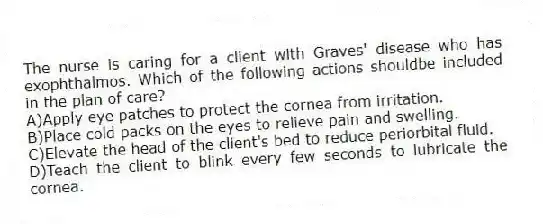 The nurse is caring for a client with Graves' disease who has exophthalmos. Which of the following actions shouldbe included in the plan of care?
A)Apply eye patches to protect the cornea from irritation.
B)Place cold packs on the eyes to relieve pain and swelling.
C)Elevate the head of the client's bed to reduce periorbital fluid.
D)Teach the client to blink every few seconds to lubricate the cornea.
