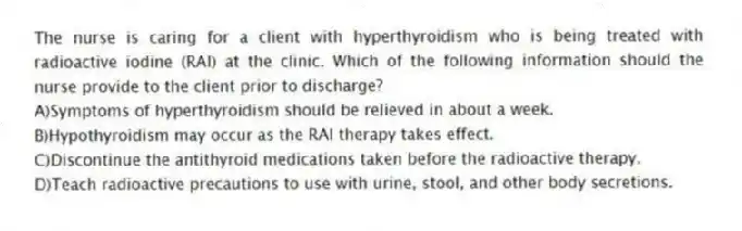 The nurse is caring for a client with hyperthyroidism who is being treated with radioactive iodine (RAI) at the clinic. Which of the following information should the nurse provide to the client prior to discharge?
A)Symptoms of hyperthyroidism should be relieved in about a week.
B)Hypothyroidism may occur as the RAI therapy takes effect.
C)Discontinue the antithyroid medications taken before the radioactive therapy.
D)Teach radioactive precautions to use with urine, stool, and other body secretions.