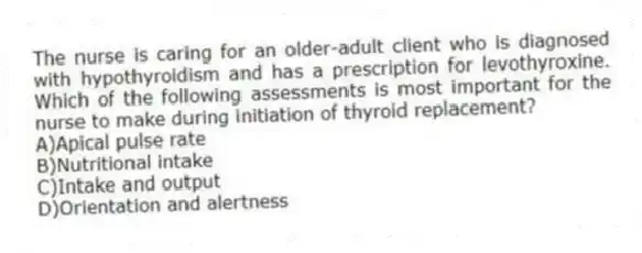 The nurse is caring for an older-adult client who is diagnosed with hypothyroidism and has a prescription for levothyroxine. Which of the following assessments is most important for the nurse to make during initiation of thyroid replacement?
A)Apical pulse rate
B)Nutritional intake
C)Intake and output
D)Orientation and alertness