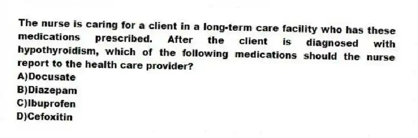 The nurse is caring for a client in a long-term care facility who has these medications prescribed. After the client is diagnosed with hypothyroidism, which of the following medications should the nurse report to the health care provider?
A)Docusate
B)Diazepam
C)Ibuprofen
D)Cefoxitin