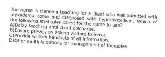 The nurse is planning teaching for a client who was admitted with myxedema coma and diagnosed with hypothyroidism. Which of the following strategies isbest for the nurse to use?
A)Delay teaching until client discharge.
B)Ensure privacy by asking visitors to leave.
C)Provide written handouts of all information.
D)Offer multiple options for management of therapies.