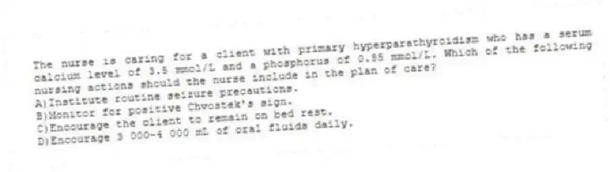 The nurse is caring for a client with primary hyperparathyroidism who has a serum calcium level of 3.5 mmol/L and a phosphorus of 0.55 mmol/L. Which of the following nursing actions should the nurse include in the plan of care?
A)Institute routine seizure precautions.
B)Monitor for positive Chvostek's sign.
C)Encourage the client to remain on bed rest.
D)Encourage 3 000-4 000 mL of oral fluids daily.
