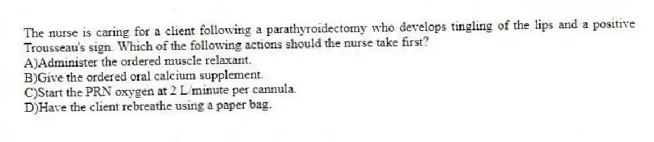 The nurse is caring for a client following a parathyroidectomy who develops tingling of the lips and a positive Trousseau's sign. Which of the following actions should the nurse take first?
A)Administer the ordered muscle relaxant.
B)Give the ordered oral calcium supplement.
C)Start the PRN oxygen at 2 L/minute per cannula.
D)Have the client rebreathe using a paper bag.