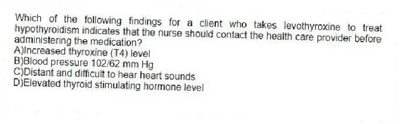 Which of the following findings for a client who takes levothyroxine to treat hypothyroidism indicates that the nurse should contact the health care provider before administering the medication?
A)Increased thyroxine (T4) level
B)Blood pressure 102/62 mm Hg
C)Distant and difficult to hear heart sounds
D)Elevated thyroid stimulating hormone level