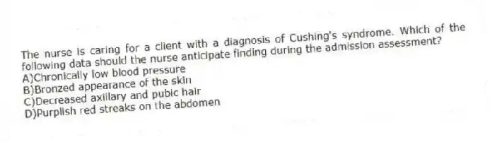 The nurse is caring for a client with a diagnosis of Cushing's syndrome. Which of the following data should the nurse anticipate finding during the admission assessment?
A)Chronically low blood pressure
B)Bronzed appearance of the skin
C)Decreased axillary and pubic hair
D)Purplish red streaks on the abdomen
