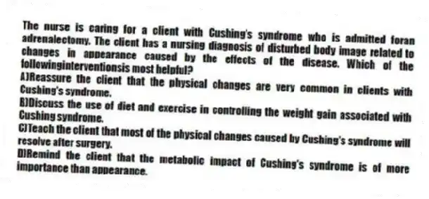 The nurse is caring for a client with Cushing's syndrome who is admitted foran adrenalectomy. The client has a nursing diagnosis of disturbed body image related to changes in appearance caused by the effects of the disease. Which of the followinginterventionsis most helpful?
A)Reassure the client that the physical changes are very common in clients with Cushing's syndrome.
B)Discuss the use of diet and exercise in controlling the weight gain associated with Cushing syndrome.
C)Teach the client that most of the physical changes caused by Cushing's syndrome will resolve after surgery.
D)Remind the client that the metabolic impact of Cushing's syndrome is of more importance than appearance.