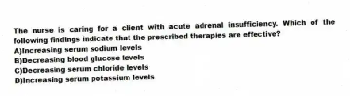 The nurse is caring for a client with acute adrenal insufficiency. Which of the following findings indicate that the prescribed therapies are effective?
A)Increasing serum sodium levels
B)Decreasing blood glucose levels
C)Decreasing serum chloride levels
D)Increasing serum potassium levels