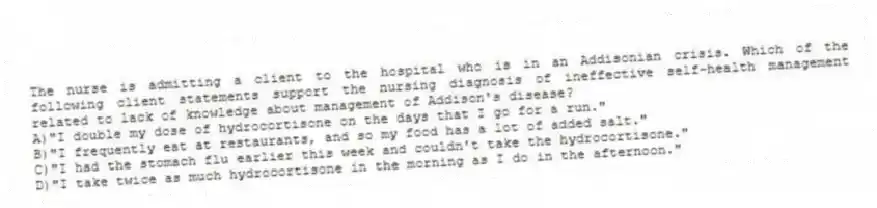 The nurse is admitting a client to the hospital who is in an Addisonian crisis. Which of the following client statements support the nursing diagnosis of ineffective self-health management related to lack of knowledge about management of Addison's disease?
A)"I double my dose of hydrocortisone on the days that I go for a run."
B)"I frequently eat at restaurants, and so my food has a lot of added salt."
C)"I had the stomach flu earlier this week and couldn't take the hydrocortisone."
D)"I take twice as much hydrocortisone in the morning as I do in the afternoon."
