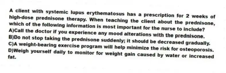 A client with systemic lupus erythematosus has a prescription for 2 weeks of high-dose prednisone therapy. When teaching the client about the prednisone, which of the following information is most important for the nurse to include?
A)Call the doctor if you experience any mood alterations with the prednisone.
B)Do not stop taking the prednisone suddenly; it should be decreased gradually.
C)A weight-bearing exercise program will help minimize the risk for osteoporosis.
D)Weigh yourself daily to monitor for weight gain caused by water or increased fat.