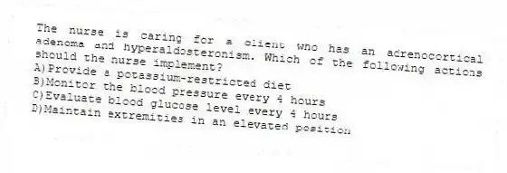 The nurse is caring for a client who has an adrenocortical adenoma and hyperaldosteronism. Which of the following actions should the nurse implement?
A)Provide a potassium-restricted diet
B)Monitor the blood pressure every 4 hours
C)Evaluate blood glucose level every 4 hours
D)Maintain extremities in an elevated position