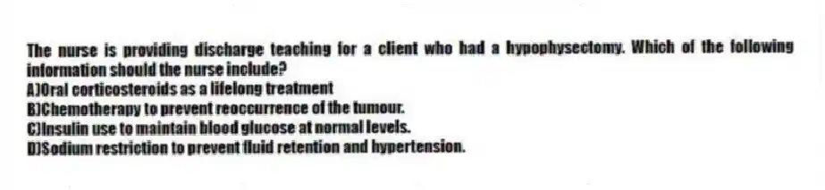 The nurse is providing discharge teaching for a client who had a hypophysectomy. Which of the following information should the nurse include?
A)Oral corticosteroids as a lifelong treatment
B)Chemotherapy to prevent reoccurrence of the tumour.
C)Insulin use to maintain blood glucose at normal levels.
D)Sodium restriction to prevent fluid retention and hypertension.