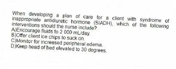 When developing a plan of care for a client with syndrome of inappropriate antidiuretic hormone (SIADH), which of the following interventions should the nurse include?
A)Encourage fluids to 2 000 mL/day.
B)Offer client ice chips to suck on.
C)Monitor for increased peripheral edema.
D)Keep head of bed elevated to 30 degrees.