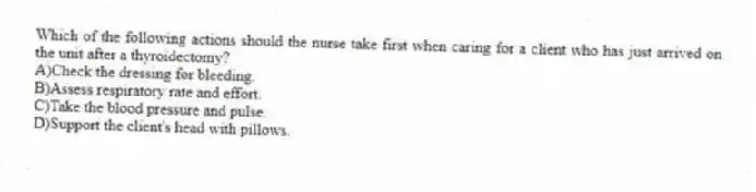 Which of the following actions should the nurse take first when caring for a client who has just arrived on the unit after a thyroidectomy?
A)Check the dressing for bleeding.
B)Assess respiratory rate and effort.
C)Take the blood pressure and pulse.
D)Support the client's head with pillows.