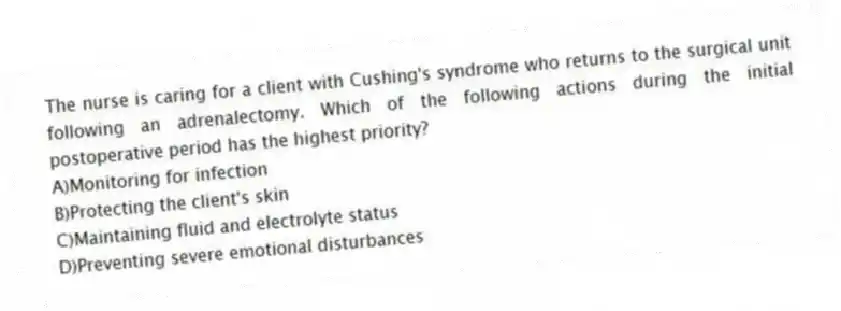 The nurse is caring for a client with Cushing's syndrome who returns to the surgical unit following an adrenalectomy. Which of the following actions during the initial postoperative period has the highest priority?
A)Monitoring for infection
B)Protecting the client's skin
C)Maintaining fluid and electrolyte status
D)Preventing severe emotional disturbances
