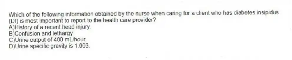 Which of the following information obtained by the nurse when caring for a client who has diabetes insipidus (DI) is most important to report to the health care provider?
A)History of a recent head injury.
B)Confusion and lethargy
C)Urine output of 400 mL/hour.
D)Urine specific gravity is 1.003.