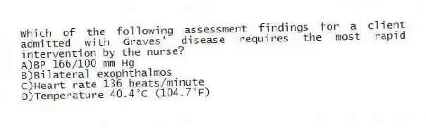 Which of the following assessment findings for a client admitted with Graves' disease requires the most rapid intervention by the nurse?
A)BP 166/100 mm Hg
B)Bilateral exophthalmos
C)Heart rate 136 beats/minute
D)Temperature 40.4°C (104.7°F)