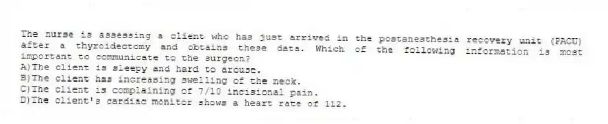 The nurse is assessing a client who has just arrived in the postanesthesia recovery unit (PACU) after a thyroidectomy and obtains these data. Which of the following information is most important to communicate to the surgeon?
A)The client is sleepy and hard to arouse.
B)The client has increasing swelling of the neck.
C)The client is complaining of 7/10 incisional pain.
D)The client's cardiac monitor shows a heart rate of 112.