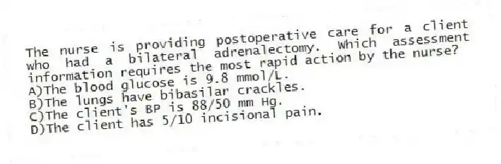 The nurse is providing postoperative care for a client who had a bilateral adrenalectomy. Which assessment information requires the most rapid action by the nurse?
A)The blood glucose is 9.8 mmol/L.
B)The lungs have bibasilar crackles.
C)The client's BP is 88/50 mm Hg.
D)The client has 5/10 incisional pain.