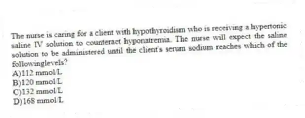 The nurse is caring for a client with hypothyroidism who is receiving a hypertonic saline IV solution to counteract hyponatremia. The nurse will expect the saline solution to be administered until the client's serum sodium reaches which of the followinglevels?
A)112 mmol/L
B)120 mmol/L
C)132 mmol/L
D)168 mmol/L