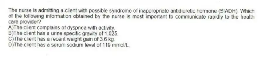 The nurse is admitting a client with possible syndrome of inappropriate antidiuretic hormone (SIADH). Which of the following information obtained by the nurse is most important to communicate rapidly to the health care provider?
A)The client complains of dyspnea with activity.
B)The client has a urine specific gravity of 1.025.
C)The client has a recent weight gain of 3.6 kg.
D)The client has a serum sodium level of 119 mmol/L.