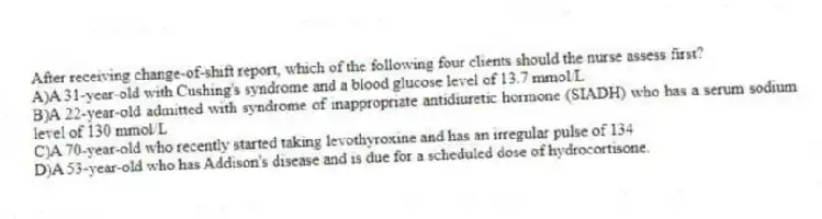 After receiving change-of-shift report, which of the following four clients should the nurse assess first?
A)A 31-year-old with Cushing's syndrome and a blood glucose level of 13.7 mmol/L
B)A 22-year-old admitted with syndrome of inappropriate antidiuretic hormone (SIADH) who has a serum sodium level of 130 mmol/L
C)A 70-year-old who recently started taking levothyroxine and has an irregular pulse of 134
D)A 53-year-old who has Addison's disease and is due for a scheduled dose of hydrocortisone.