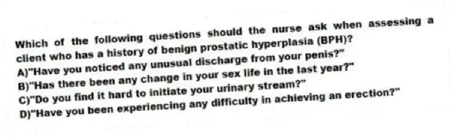 Which of the following questions should the nurse ask when assessing a client who has a history of benign prostatic hyperplasia (BPH)?
A)"Have you noticed any unusual discharge from your penis?"
B)"Has there been any change in your sex life in the last year?"
C)"Do you find it hard to initiate your urinary stream?"
D)"Have you been experiencing any difficulty in achieving an erection?"